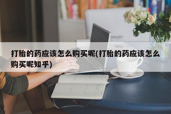 私人打胎药联系方式打胎的药应该怎么购买呢(打胎的药应该怎么购买呢知乎)